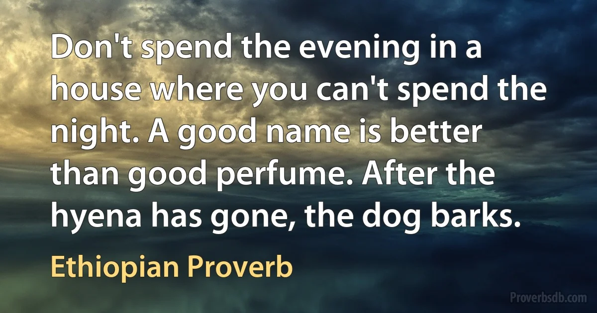 Don't spend the evening in a house where you can't spend the night. A good name is better than good perfume. After the hyena has gone, the dog barks. (Ethiopian Proverb)