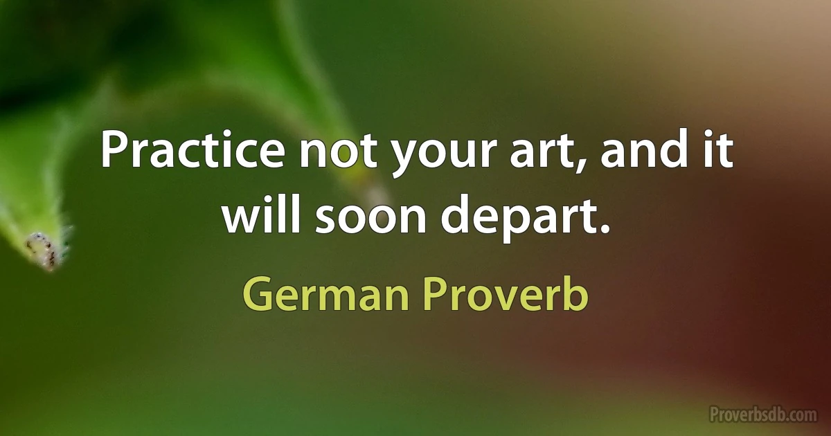 Practice not your art, and it will soon depart. (German Proverb)