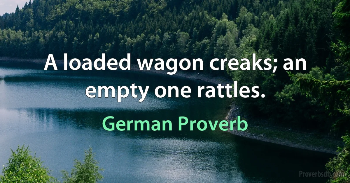 A loaded wagon creaks; an empty one rattles. (German Proverb)