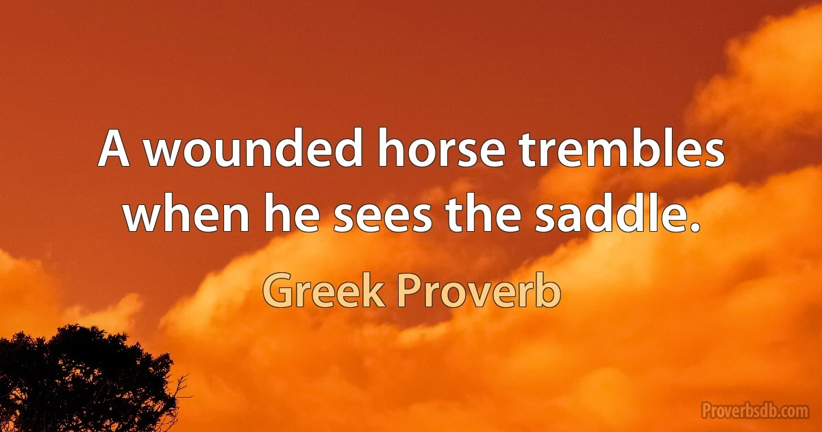 A wounded horse trembles when he sees the saddle. (Greek Proverb)