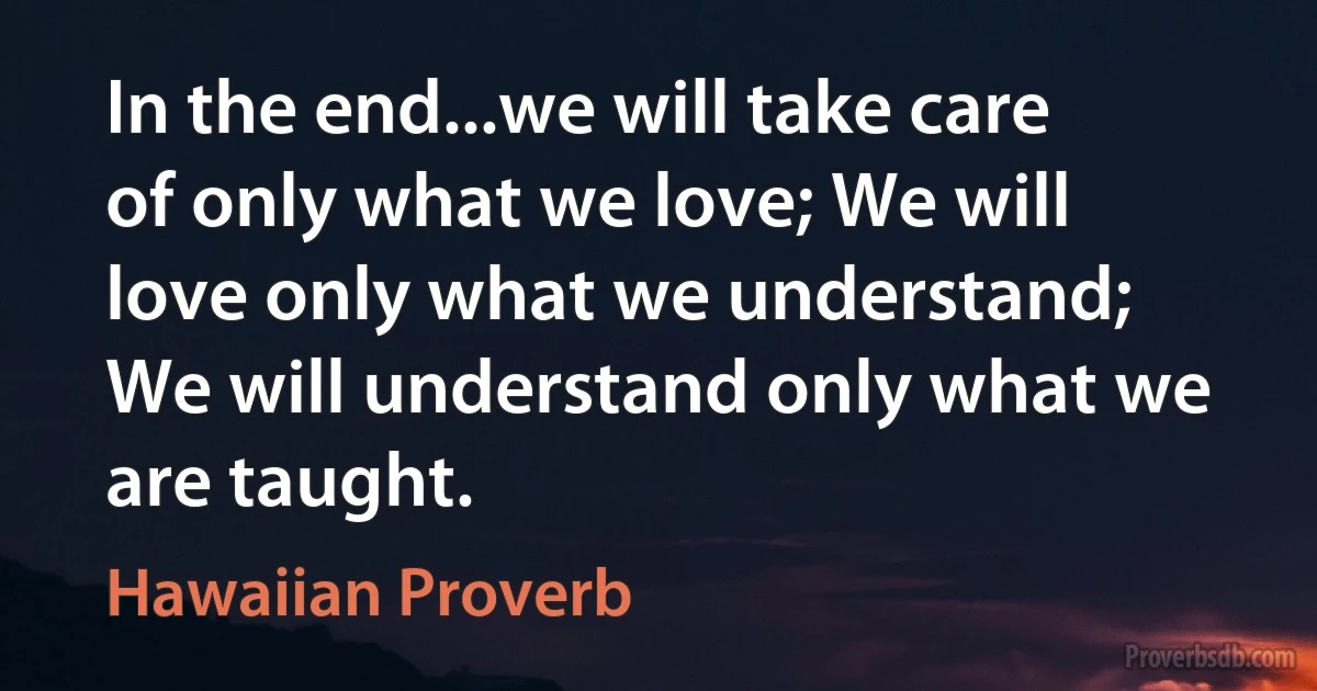 In the end...we will take care of only what we love; We will love only what we understand; We will understand only what we are taught. (Hawaiian Proverb)