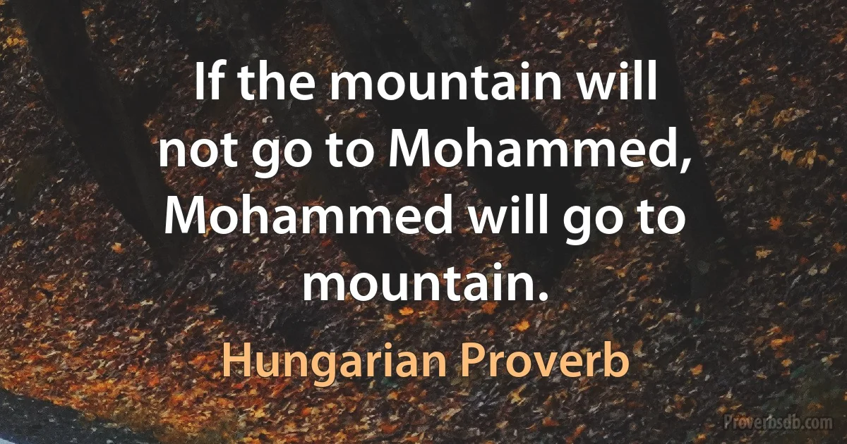 If the mountain will not go to Mohammed, Mohammed will go to mountain. (Hungarian Proverb)