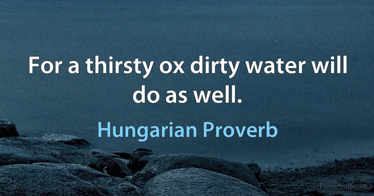 For a thirsty ox dirty water will do as well. (Hungarian Proverb)