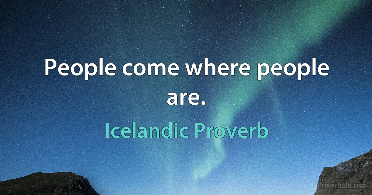 People come where people are. (Icelandic Proverb)