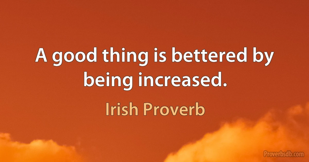 A good thing is bettered by being increased. (Irish Proverb)