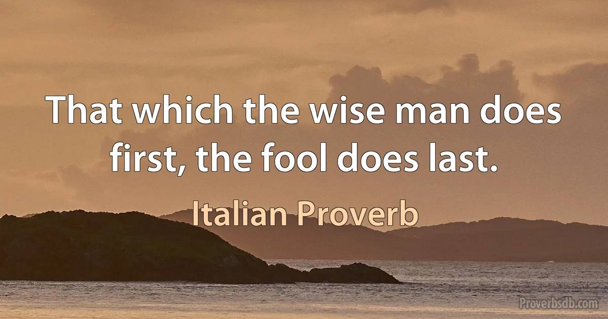 That which the wise man does first, the fool does last. (Italian Proverb)