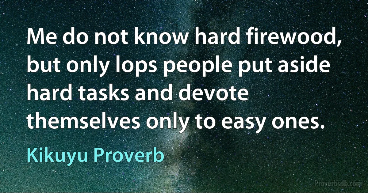 Me do not know hard firewood, but only lops people put aside hard tasks and devote themselves only to easy ones. (Kikuyu Proverb)