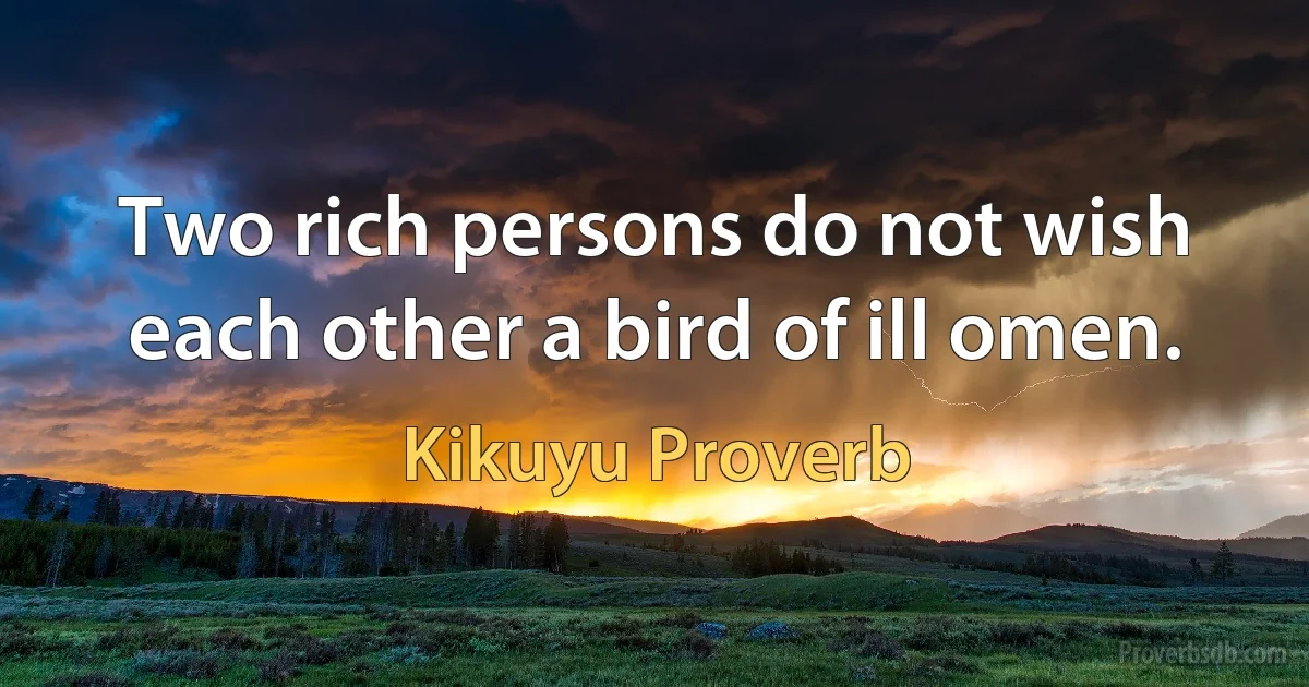 Two rich persons do not wish each other a bird of ill omen. (Kikuyu Proverb)