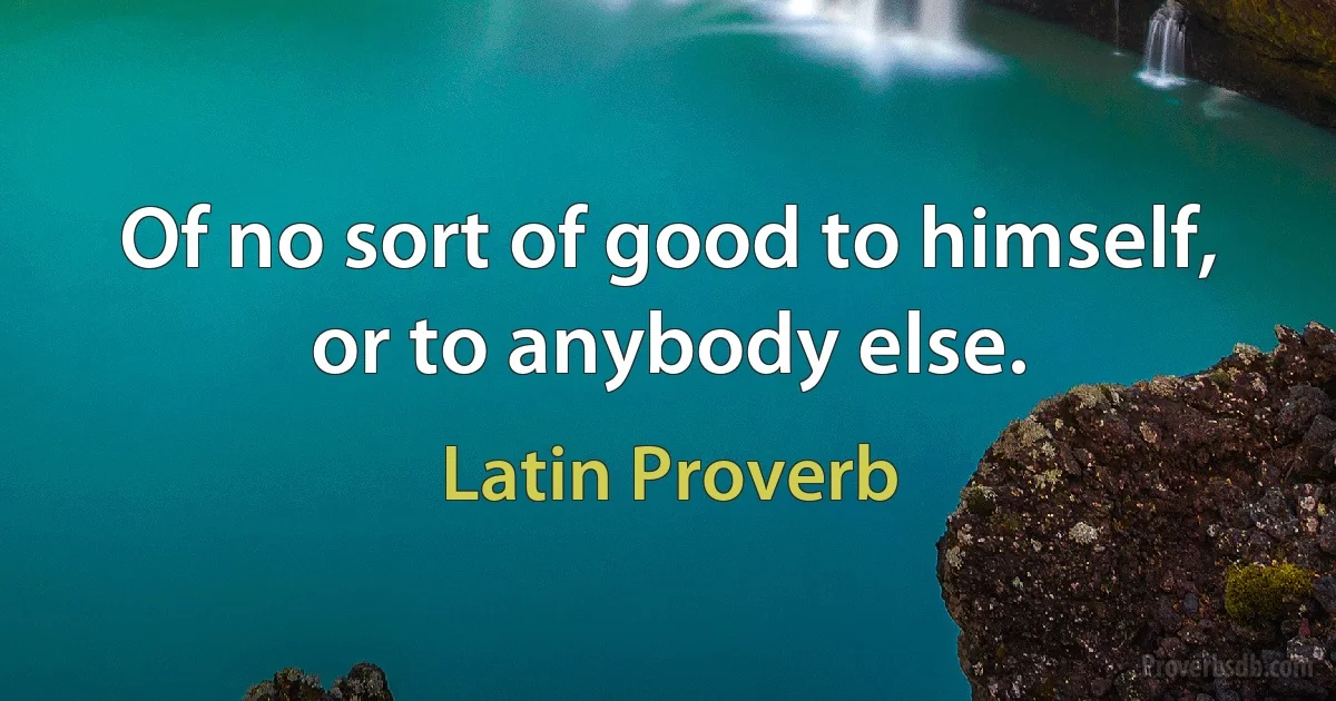 Of no sort of good to himself, or to anybody else. (Latin Proverb)