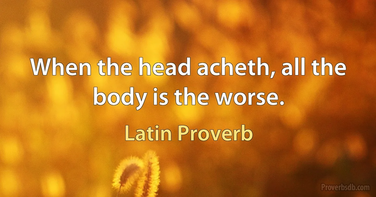 When the head acheth, all the body is the worse. (Latin Proverb)