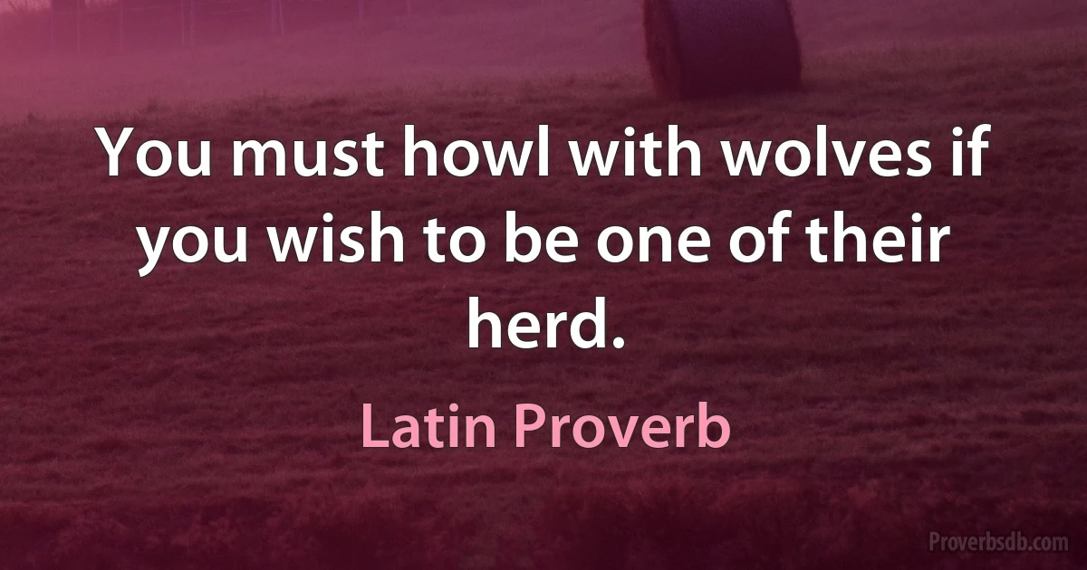 You must howl with wolves if you wish to be one of their herd. (Latin Proverb)