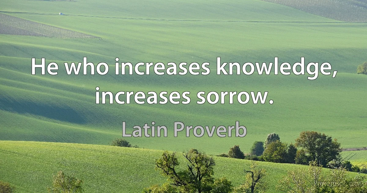 He who increases knowledge, increases sorrow. (Latin Proverb)