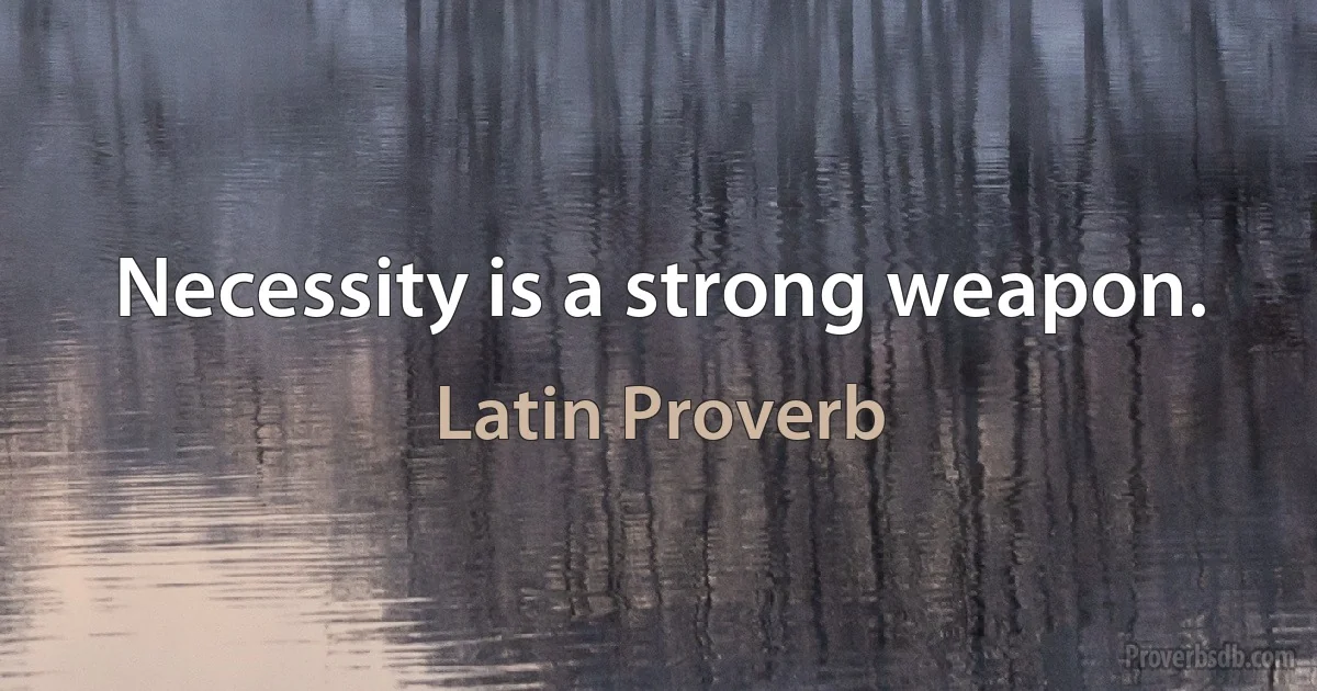 Necessity is a strong weapon. (Latin Proverb)