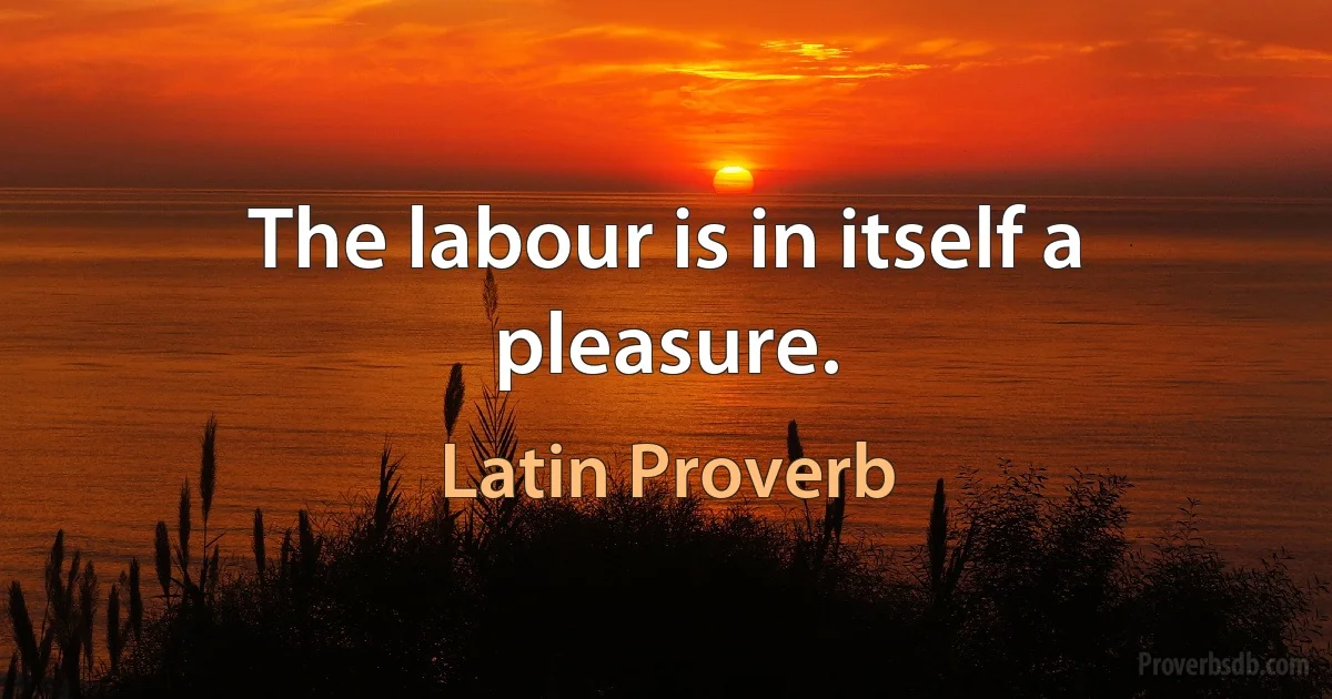 The labour is in itself a pleasure. (Latin Proverb)