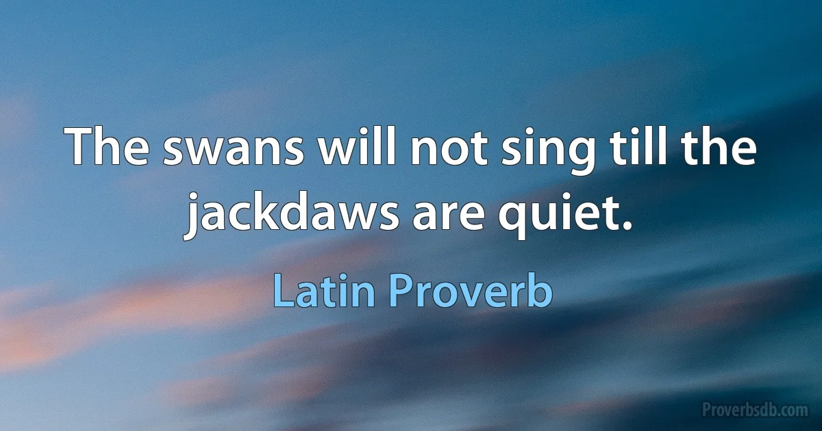 The swans will not sing till the jackdaws are quiet. (Latin Proverb)