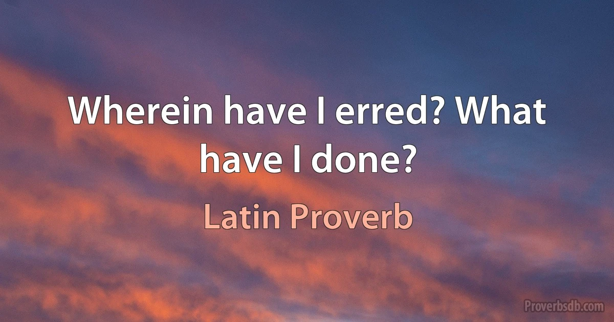 Wherein have I erred? What have I done? (Latin Proverb)