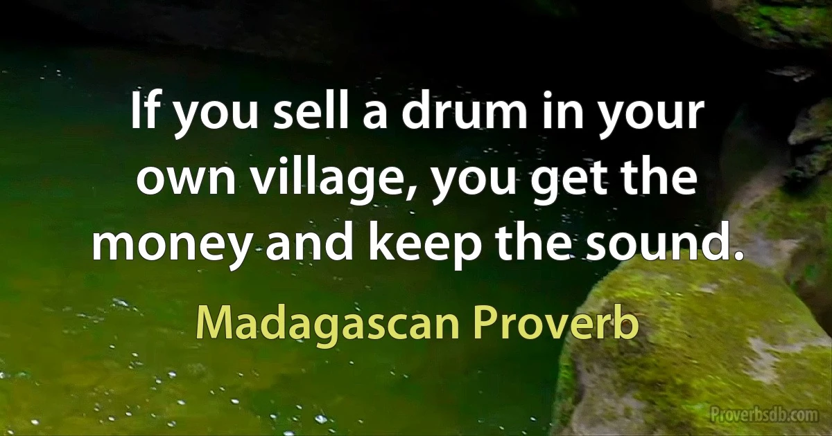 If you sell a drum in your own village, you get the money and keep the sound. (Madagascan Proverb)