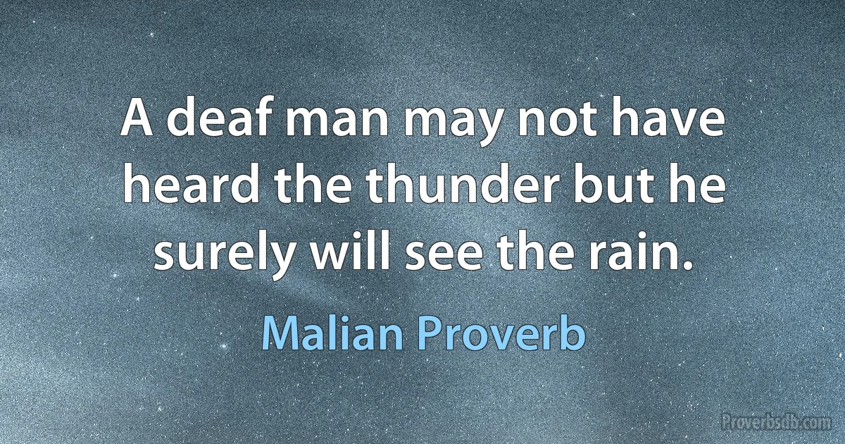 A deaf man may not have heard the thunder but he surely will see the rain. (Malian Proverb)