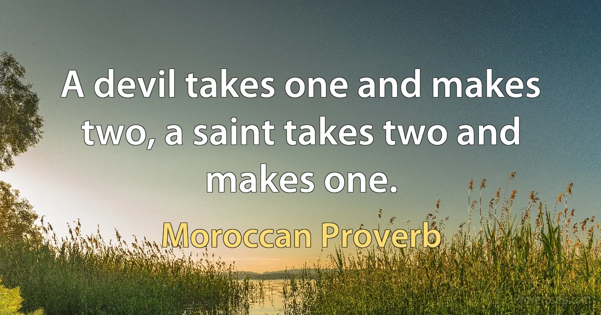 A devil takes one and makes two, a saint takes two and makes one. (Moroccan Proverb)