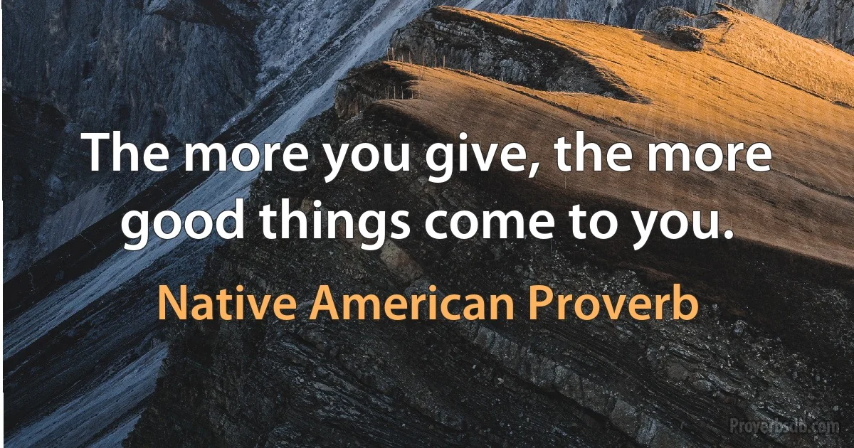 The more you give, the more good things come to you. (Native American Proverb)