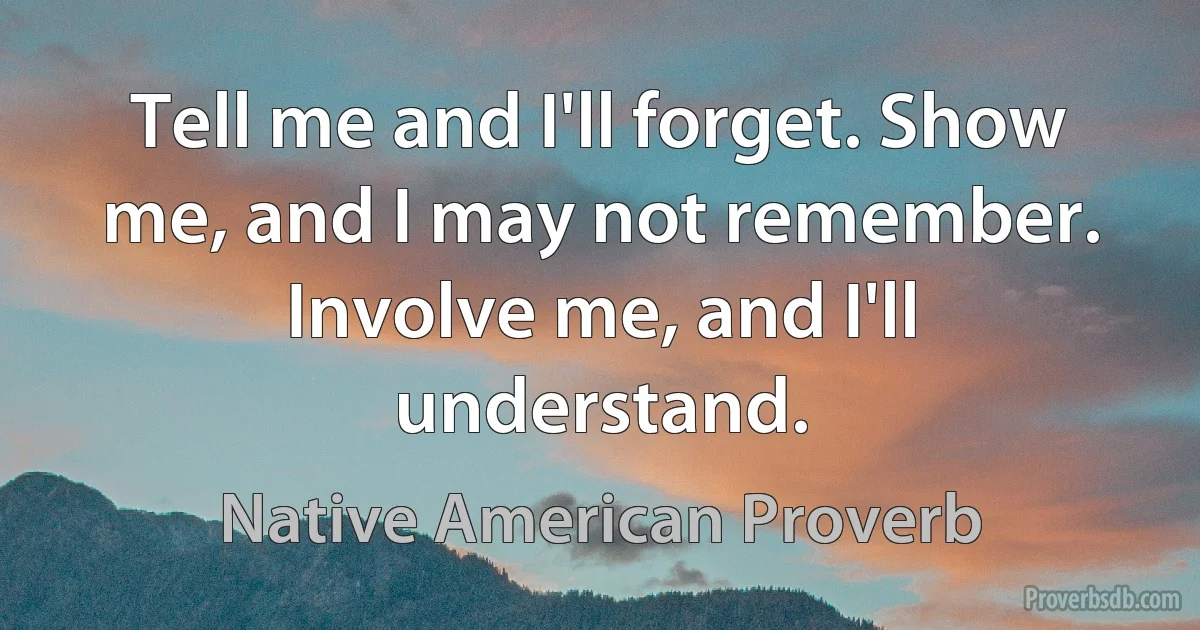 Tell me and I'll forget. Show me, and I may not remember. Involve me, and I'll understand. (Native American Proverb)