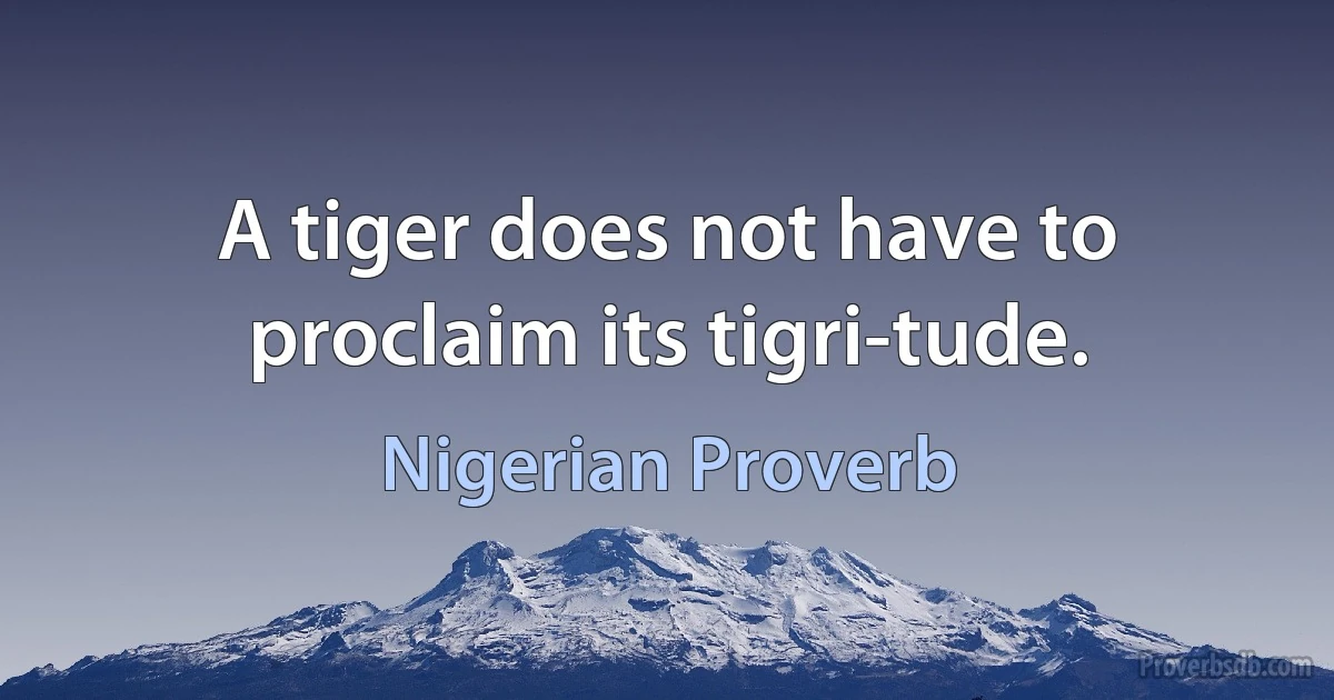 A tiger does not have to proclaim its tigri-tude. (Nigerian Proverb)