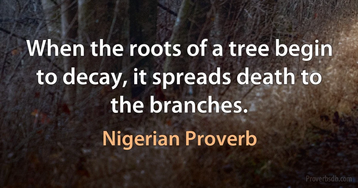 When the roots of a tree begin to decay, it spreads death to the branches. (Nigerian Proverb)