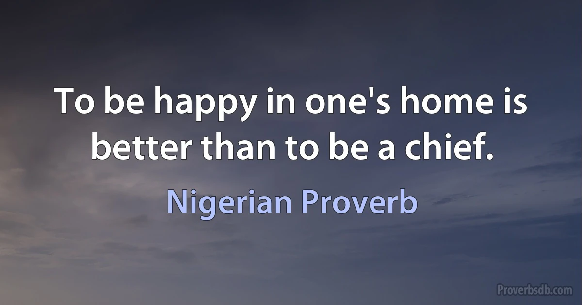 To be happy in one's home is better than to be a chief. (Nigerian Proverb)