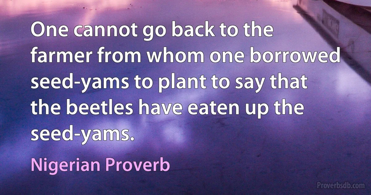 One cannot go back to the farmer from whom one borrowed seed-yams to plant to say that the beetles have eaten up the seed-yams. (Nigerian Proverb)