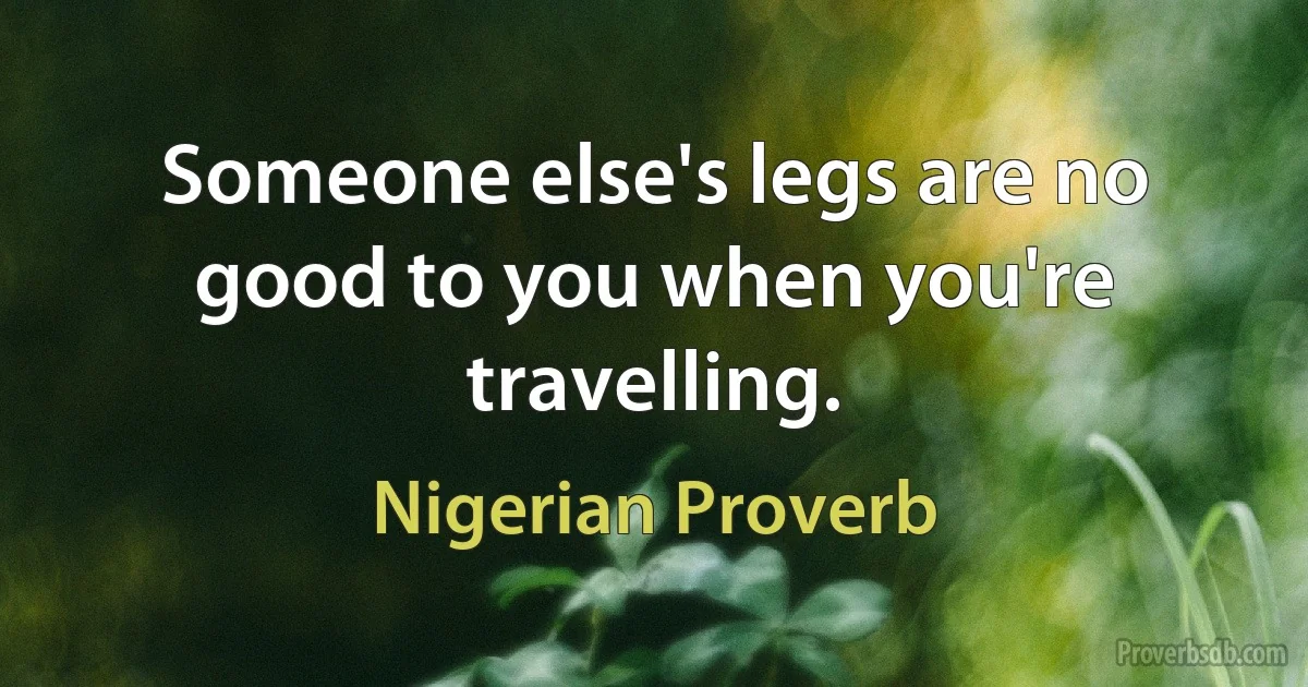 Someone else's legs are no good to you when you're travelling. (Nigerian Proverb)