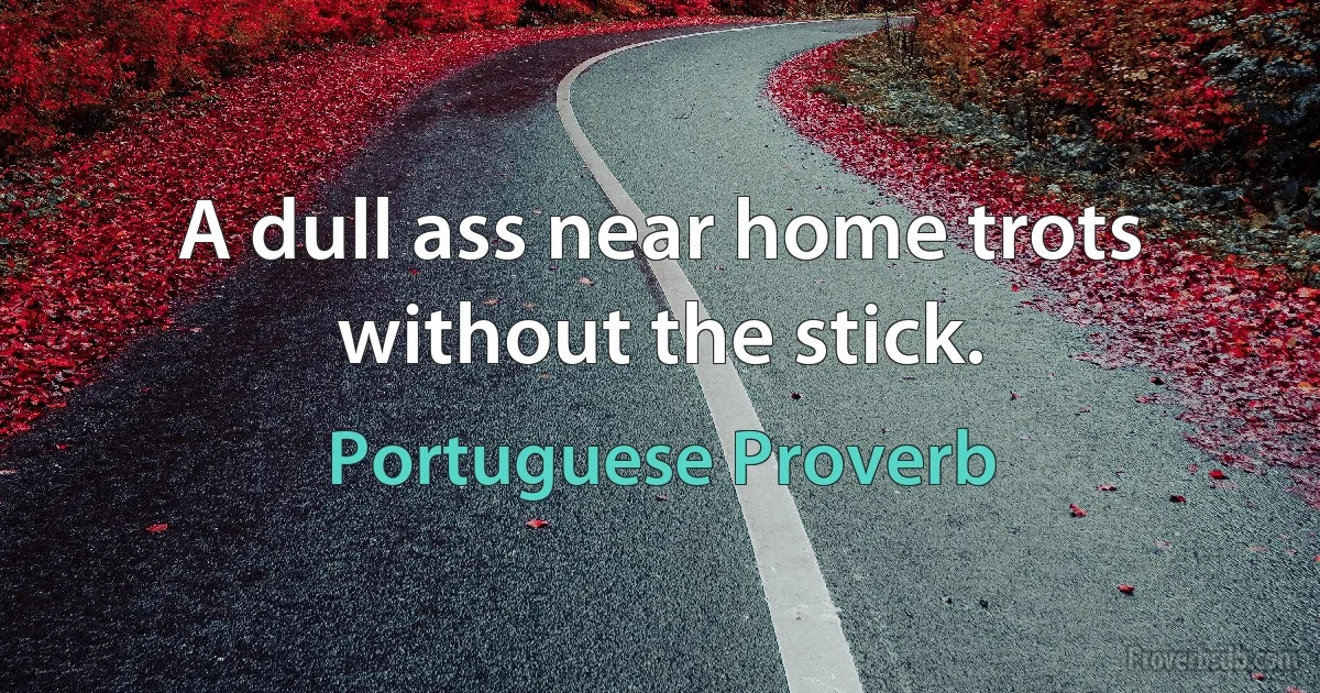 A dull ass near home trots without the stick. (Portuguese Proverb)