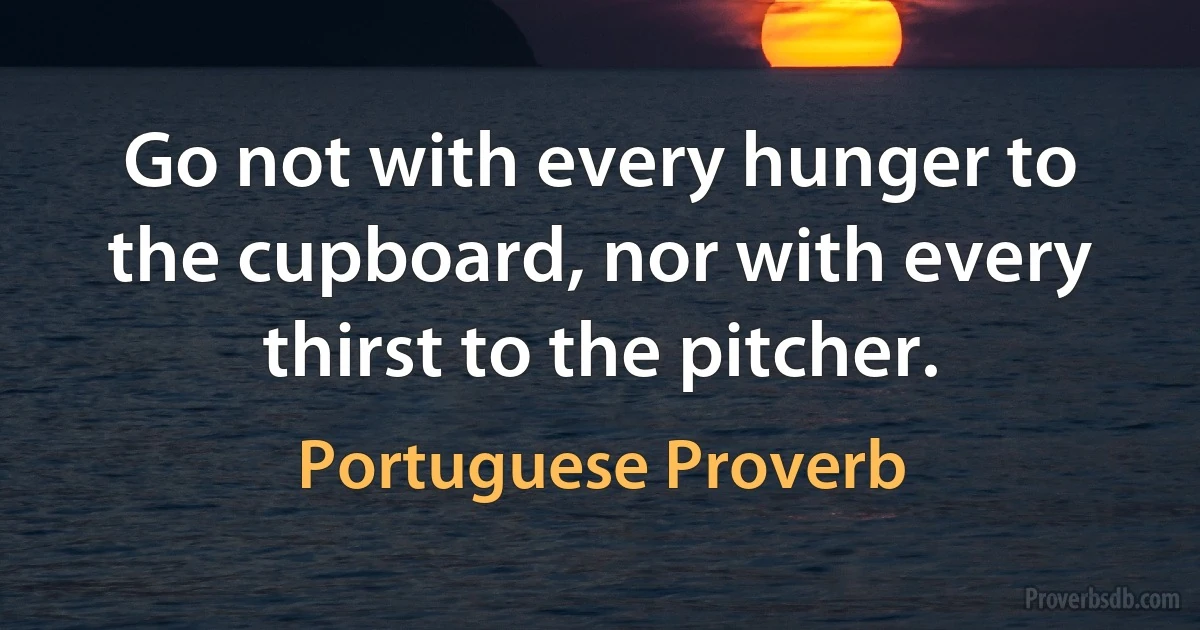 Go not with every hunger to the cupboard, nor with every thirst to the pitcher. (Portuguese Proverb)