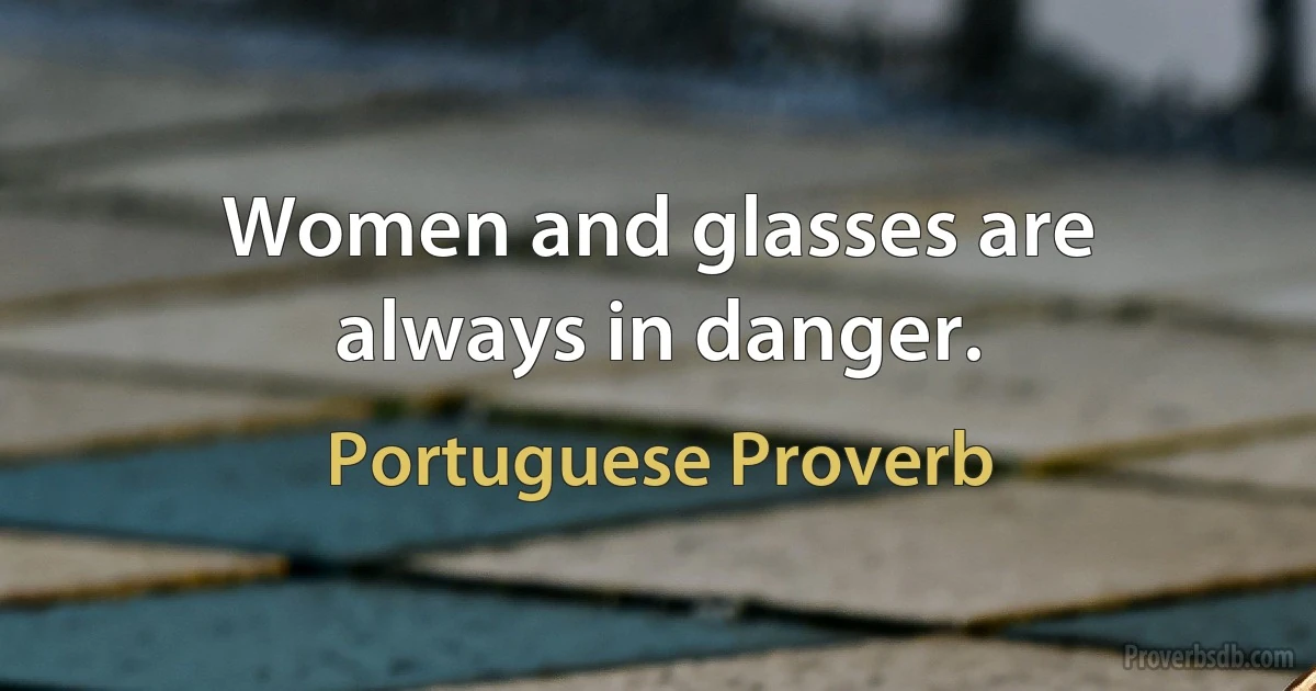 Women and glasses are always in danger. (Portuguese Proverb)