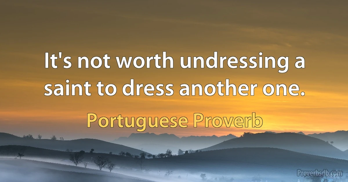 It's not worth undressing a saint to dress another one. (Portuguese Proverb)