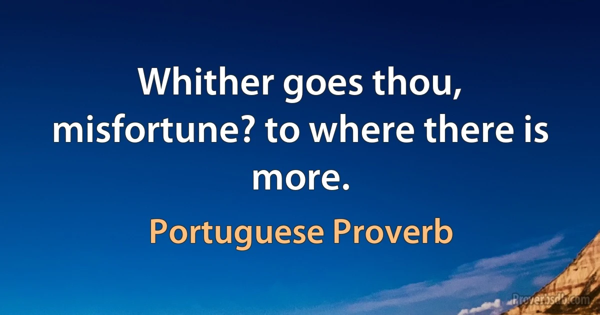 Whither goes thou, misfortune? to where there is more. (Portuguese Proverb)