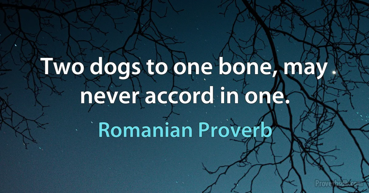 Two dogs to one bone, may never accord in one. (Romanian Proverb)