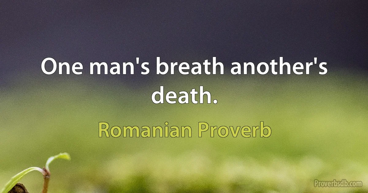 One man's breath another's death. (Romanian Proverb)