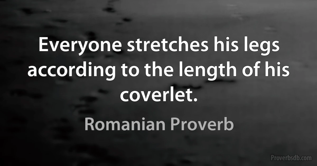 Everyone stretches his legs according to the length of his coverlet. (Romanian Proverb)