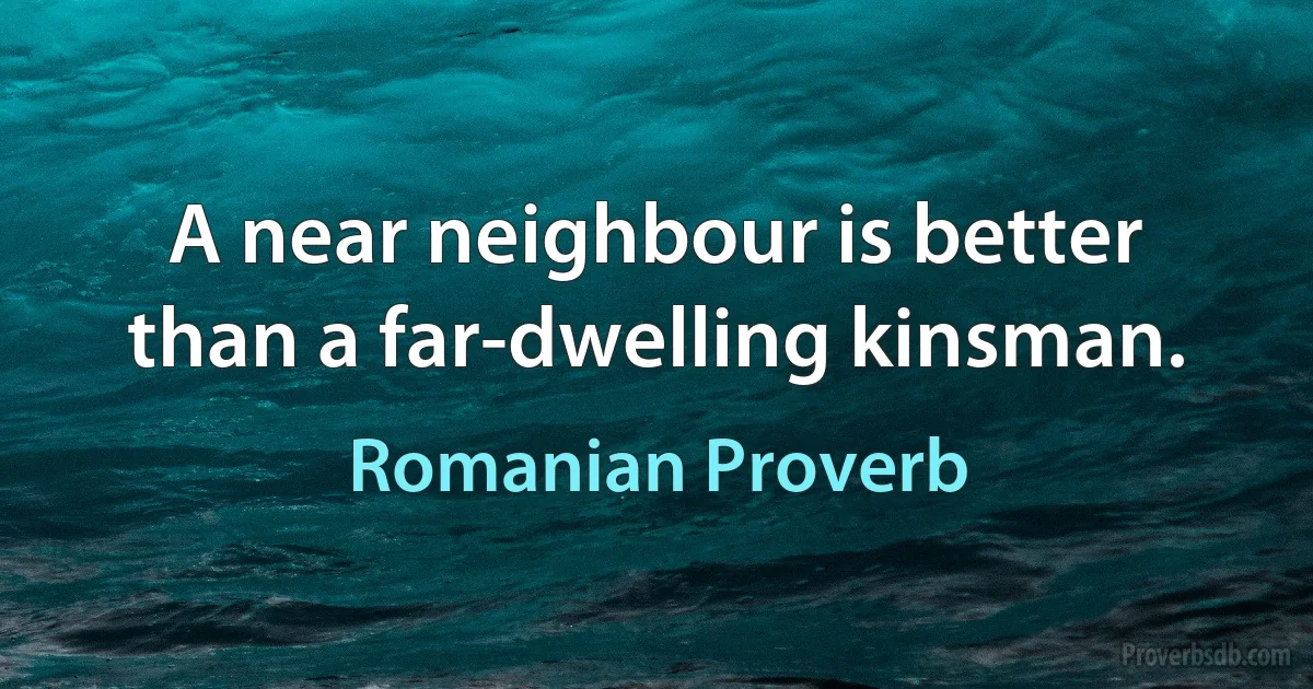 A near neighbour is better than a far-dwelling kinsman. (Romanian Proverb)