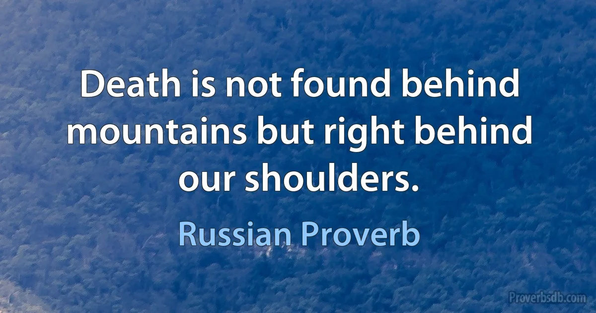 Death is not found behind mountains but right behind our shoulders. (Russian Proverb)