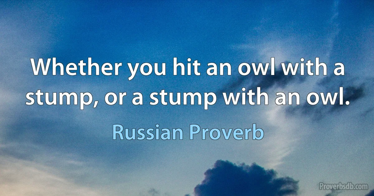 Whether you hit an owl with a stump, or a stump with an owl. (Russian Proverb)