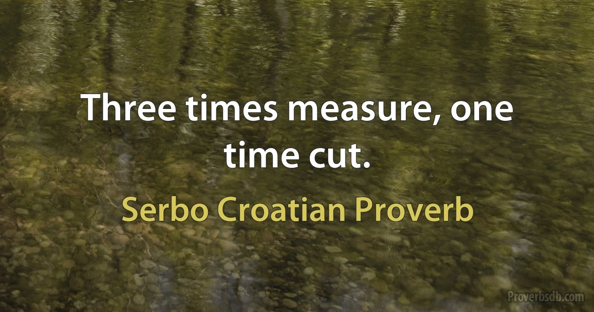 Three times measure, one time cut. (Serbo Croatian Proverb)