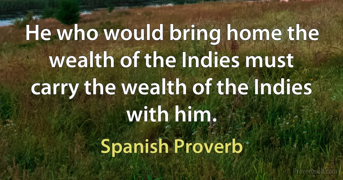 He who would bring home the wealth of the Indies must carry the wealth of the Indies with him. (Spanish Proverb)