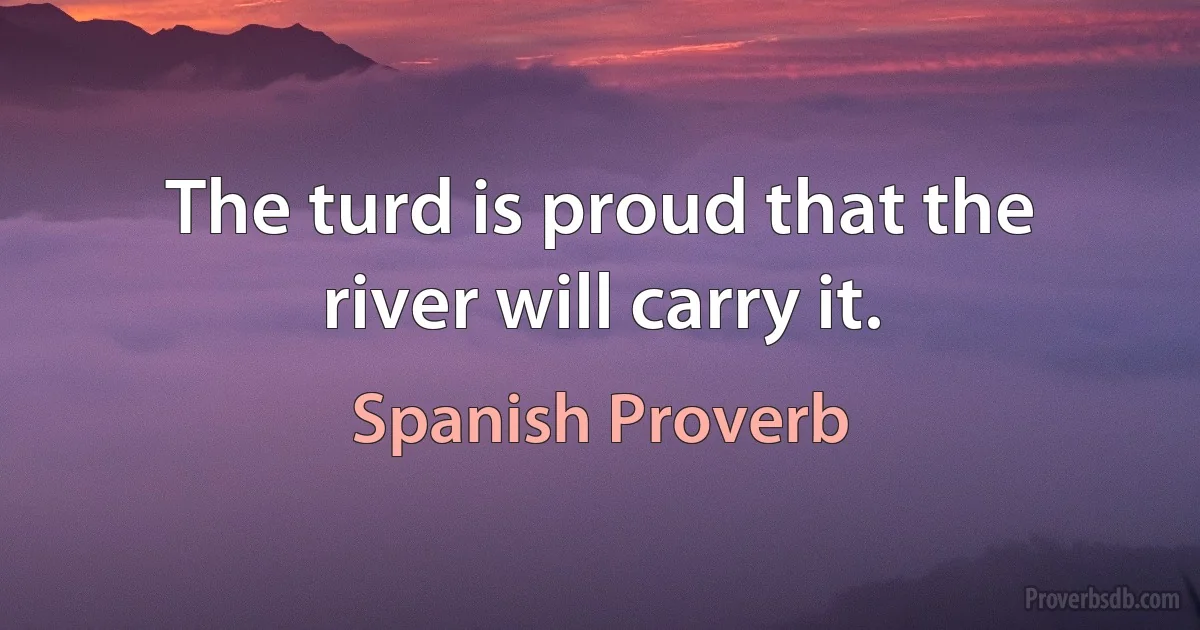 The turd is proud that the river will carry it. (Spanish Proverb)