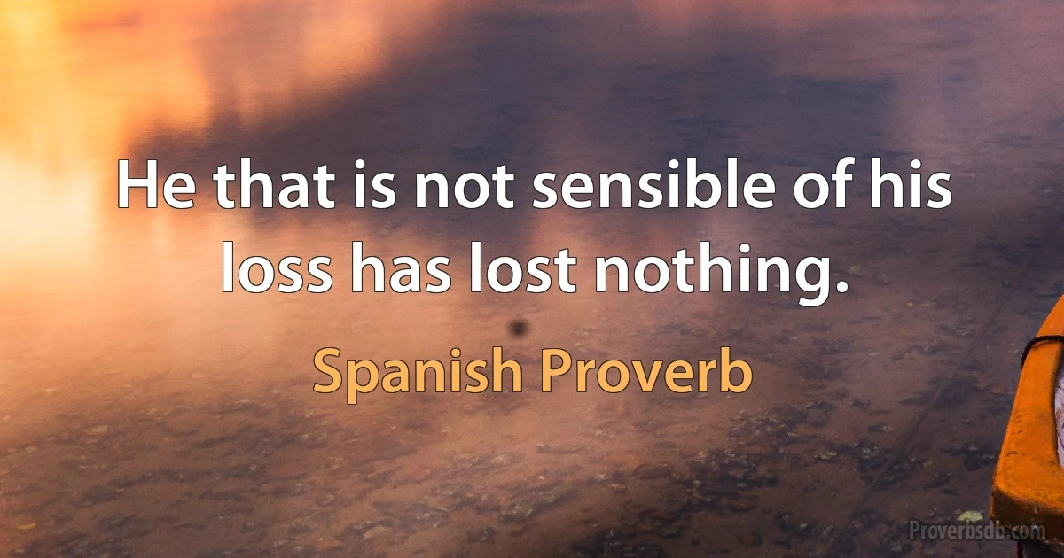 He that is not sensible of his loss has lost nothing. (Spanish Proverb)