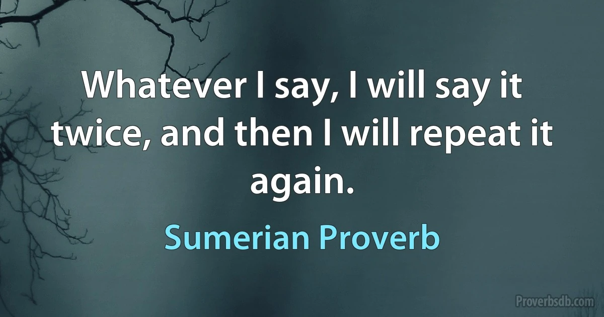 Whatever I say, I will say it twice, and then I will repeat it again. (Sumerian Proverb)