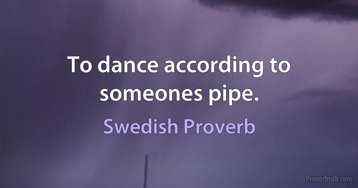 To dance according to someones pipe. (Swedish Proverb)