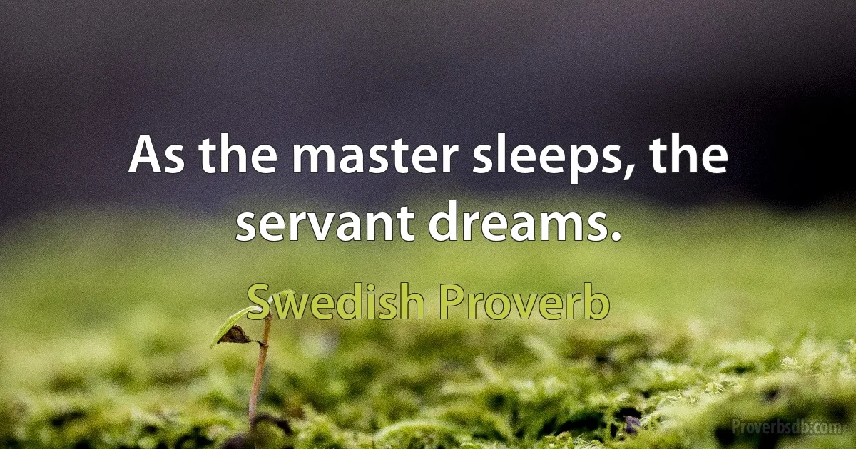 As the master sleeps, the servant dreams. (Swedish Proverb)