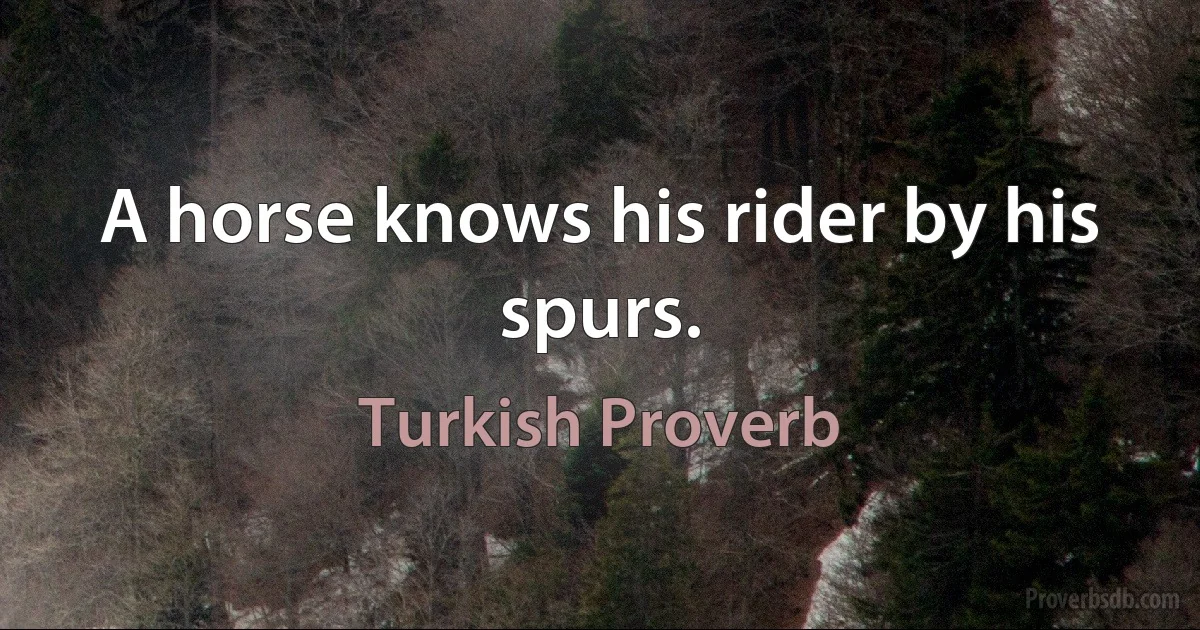 A horse knows his rider by his spurs. (Turkish Proverb)