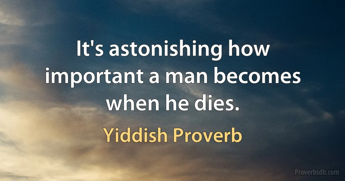 It's astonishing how important a man becomes when he dies. (Yiddish Proverb)